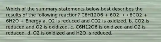 Which of the summary statements below best describes the results of the following reaction? C6H12O6 + 6O2 →→ 6CO2 + 6H2O + Energy a. O2 is reduced and CO2 is oxidized. b. CO2 is reduced and O2 is oxidized. c. C6H12O6 is oxidized and O2 is reduced. d. O2 is oxidized and H2O is reduced.