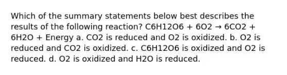 Which of the summary statements below best describes the results of the following reaction? C6H12O6 + 6O2 → 6CO2 + 6H2O + Energy a. CO2 is reduced and O2 is oxidized. b. O2 is reduced and CO2 is oxidized. c. C6H12O6 is oxidized and O2 is reduced. d. O2 is oxidized and H2O is reduced.