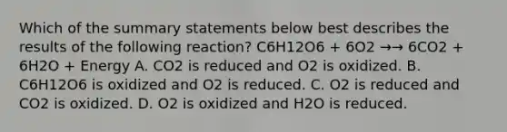 Which of the summary statements below best describes the results of the following reaction? C6H12O6 + 6O2 →→ 6CO2 + 6H2O + Energy A. CO2 is reduced and O2 is oxidized. B. C6H12O6 is oxidized and O2 is reduced. C. O2 is reduced and CO2 is oxidized. D. O2 is oxidized and H2O is reduced.