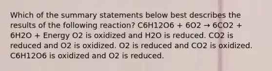 Which of the summary statements below best describes the results of the following reaction? C6H12O6 + 6O2 → 6CO2 + 6H2O + Energy O2 is oxidized and H2O is reduced. CO2 is reduced and O2 is oxidized. O2 is reduced and CO2 is oxidized. C6H12O6 is oxidized and O2 is reduced.