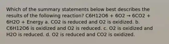 Which of the summary statements below best describes the results of the following reaction? C6H12O6 + 6O2 → 6CO2 + 6H2O + Energy a. CO2 is reduced and O2 is oxidized. b. C6H12O6 is oxidized and O2 is reduced. c. O2 is oxidized and H2O is reduced. d. O2 is reduced and CO2 is oxidized.