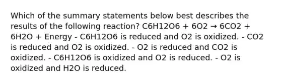 Which of the summary statements below best describes the results of the following reaction? C6H12O6 + 6O2 → 6CO2 + 6H2O + Energy - C6H12O6 is reduced and O2 is oxidized. - CO2 is reduced and O2 is oxidized. - O2 is reduced and CO2 is oxidized. - C6H12O6 is oxidized and O2 is reduced. - O2 is oxidized and H2O is reduced.