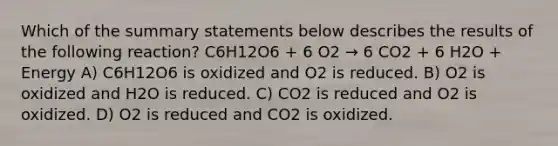 Which of the summary statements below describes the results of the following reaction? C6H12O6 + 6 O2 → 6 CO2 + 6 H2O + Energy A) C6H12O6 is oxidized and O2 is reduced. B) O2 is oxidized and H2O is reduced. C) CO2 is reduced and O2 is oxidized. D) O2 is reduced and CO2 is oxidized.