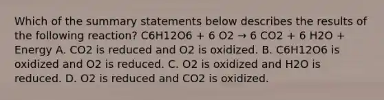 Which of the summary statements below describes the results of the following reaction? C6H12O6 + 6 O2 → 6 CO2 + 6 H2O + Energy A. CO2 is reduced and O2 is oxidized. B. C6H12O6 is oxidized and O2 is reduced. C. O2 is oxidized and H2O is reduced. D. O2 is reduced and CO2 is oxidized.