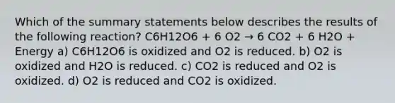 Which of the summary statements below describes the results of the following reaction? C6H12O6 + 6 O2 → 6 CO2 + 6 H2O + Energy a) C6H12O6 is oxidized and O2 is reduced. b) O2 is oxidized and H2O is reduced. c) CO2 is reduced and O2 is oxidized. d) O2 is reduced and CO2 is oxidized.