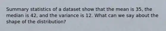 Summary statistics of a dataset show that the mean is 35, the median is 42, and the variance is 12. What can we say about the shape of the distribution?