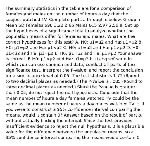 The summary statistics in the table are for a comparison of females and males on the number of hours a day that the subject watched TV. Complete parts a through c below. Group n Mean SD Females 698 3.22 2.66 Males 615 2.97 2.59 a. Set up the hypotheses of a significance test to analyze whether the population means differ for females and males. What are the correct hypotheses for this​ test? A. H0​: μ1≠μ2 and Ha​: μ1=μ2 B. H0​: μ1=μ2 and Ha​: μ1 μ2 D. H0​: μ1 μ2 and Ha​: μ1=μ2 b. Using software in which you can use summarized​ data, conduct all parts of the significance test. Interpret the​ P-value, and report the conclusion for a significance level of 0.05. The test statistic is 1.72 ​(Round to two decimal places as​ needed.) The​ P-value is . 085 ​(Round to three decimal places as​ needed.) Since the​ P-value is greater than 0.05​, do not reject the null hypothesis. Conclude that the mean number of hours a day females watched TV could be the same as the mean number of hours a day males watched TV. c. If you were to construct a​ 95% confidence interval comparing the​ means, would it contain​ 0? Answer based on the result of part​ b, without actually finding the interval. Since the test provides insufficient evidence to reject the null​ hypothesis, 0 is a plausible value for the difference between the population​ means, so a​ 95% confidence interval comparing the means would contain 0.