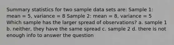 Summary statistics for two sample data sets are: Sample 1: mean = 5, variance = 8 Sample 2: mean = 8, variance = 5 Which sample has the larger spread of observations? a. sample 1 b. neither, they have the same spread c. sample 2 d. there is not enough info to answer the question