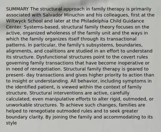 SUMMARY The structural approach in family therapy is primarily associated with Salvador Minuchin and his colleagues, first at the Wiltwyck School and later at the Philadelphia Child Guidance Center. Systems-based, structural family theory focuses on the active, organized wholeness of the family unit and the ways in which the family organizes itself through its transactional patterns. In particular, the family's subsystems, boundaries, alignments, and coalitions are studied in an effort to understand its structure. Dysfunctional structures point to the covert rules governing family transactions that have become inoperative or in need of renegotiation. Structural family therapy is geared to present- day transactions and gives higher priority to action than to insight or understanding. All behavior, including symptoms in the identified patient, is viewed within the context of family structure. Structural interventions are active, carefully calculated, even manipulative efforts to alter rigid, outmoded, or unworkable structures. To achieve such changes, families are helped to renegotiate outmoded rules and to seek greater boundary clarity. By joining the family and accommodating to its style