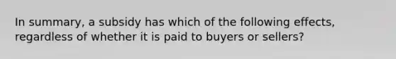 In summary, a subsidy has which of the following effects, regardless of whether it is paid to buyers or sellers?