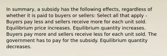 In summary, a subsidy has the following effects, regardless of whether it is paid to buyers or sellers: Select all that apply - Buyers pay less and sellers receive more for each unit sold. Equilibrium price increases. Equilibrium quantity increases. Buyers pay more and sellers receive less for each unit sold. The government has to pay for the subsidy. Equilibrium quantity decreases.