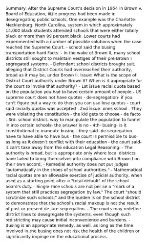 Summary: After the Supreme Court's decision in 1954 in Brown v. Board of Education, little progress had been made in desegregating public schools. One example was the Charlotte-Mecklenburg, North Carolina, system in which approximately 14,000 black students attended schools that were either totally black or more than 99 percent black. Lower courts had experimented with a number of possible solutions when the case reached the Supreme Court. - school said the busing transportation hard Facts: - In the wake of Brown II, many school districts still sought to maintain vestiges of their pre-Brown I segregated systems. - Defendant school districts brought suit, alleging that District Courts had overreached their authority, broad as it may be, under Brown II. Issue: What is the scope of District Court authority under Brown II? When is it appropriate for the court to invoke that authority? - 1st issue racial quota based on the population you had to have certain amount of people - US supreme court does not have quotes - de-segregation- if you can't figure out a way to do then you can use lose quotas - court said racially quotas was accepted - 2nd issue- ones school - They were violating the constitution - the kid gets to choose - de facto - 3rd- school district- way to manipulate the population to funnel in into certain schools- the answer is no - 4th- busing- is it constitutional to mandate busing - they said- de-segregation have to have able to have bus - the court is permissible to bus- as long as it doesn't conflict with their education - the court said- it can't take away from the education Legal Reasoning: - The authority is broad, but is appropriate only where local districts have failed to bring themselves into compliance with Brown I on their own accord. - Remedial authority does not put judges "automatically in the shoes of school authorities." - Mathematical racial quotas are an allowable exercise of judicial authority, when used as a starting point after a "total default" of the school board's duty. - Single-race schools are not per se a "mark of a system that still practices segregation by law." The court "should scrutinize such schools," and the burden is on the school district to demonstrate that the school's racial makeup is not the result of past or present de jure segregation. - The courts may redefine district lines to desegregate the systems, even though such redistricting may cause initial inconvenience and burdens. - Busing is an appropriate remedy, as well, as long as the time involved in the busing does not risk the health of the children or significantly impinge on the educational process.