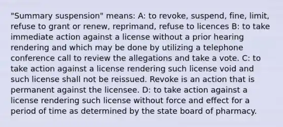 "Summary suspension" means: A: to revoke, suspend, fine, limit, refuse to grant or renew, reprimand, refuse to licences B: to take immediate action against a license without a prior hearing rendering and which may be done by utilizing a telephone conference call to review the allegations and take a vote. C: to take action against a license rendering such license void and such license shall not be reissued. Revoke is an action that is permanent against the licensee. D: to take action against a license rendering such license without force and effect for a period of time as determined by the state board of pharmacy.