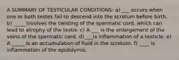 A SUMMARY OF TESTICULAR CONDITIONS: a) ___ occurs when one or both testes fail to descend into the scrotum before birth. b) _____involves the twisting of the spermatic cord, which can lead to atrophy of the testis. c) A ___ is the enlargement of the veins of the spermatic cord. d) ___is inflammation of a testicle. e) A _____ is an accumulation of fluid in the scrotum. f) ____ is inflammation of the epididymis.