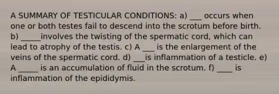 A SUMMARY OF TESTICULAR CONDITIONS: a) ___ occurs when one or both testes fail to descend into the scrotum before birth. b) _____involves the twisting of the spermatic cord, which can lead to atrophy of the testis. c) A ___ is the enlargement of the veins of the spermatic cord. d) ___is inflammation of a testicle. e) A _____ is an accumulation of fluid in the scrotum. f) ____ is inflammation of the epididymis.