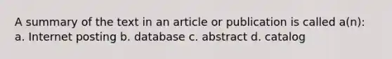 A summary of the text in an article or publication is called a(n): a. Internet posting b. database c. abstract d. catalog