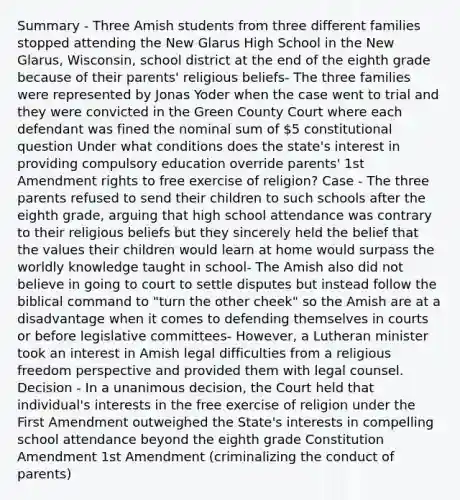 Summary - Three Amish students from three different families stopped attending the New Glarus High School in the New Glarus, Wisconsin, school district at the end of the eighth grade because of their parents' religious beliefs- The three families were represented by Jonas Yoder when the case went to trial and they were convicted in the Green County Court where each defendant was fined the nominal sum of 5 constitutional question Under what conditions does the state's interest in providing compulsory education override parents' 1st Amendment rights to free exercise of religion? Case - The three parents refused to send their children to such schools after the eighth grade, arguing that high school attendance was contrary to their religious beliefs but they sincerely held the belief that the values their children would learn at home would surpass the worldly knowledge taught in school- The Amish also did not believe in going to court to settle disputes but instead follow the biblical command to "turn the other cheek" so the Amish are at a disadvantage when it comes to defending themselves in courts or before legislative committees- However, a Lutheran minister took an interest in Amish legal difficulties from a religious freedom perspective and provided them with legal counsel. Decision - In a unanimous decision, the Court held that individual's interests in the free exercise of religion under the First Amendment outweighed the State's interests in compelling school attendance beyond the eighth grade Constitution Amendment 1st Amendment (criminalizing the conduct of parents)