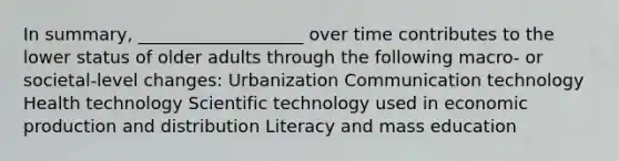 In summary, ___________________ over time contributes to the lower status of older adults through the following macro- or societal-level changes: Urbanization Communication technology Health technology Scientific technology used in economic production and distribution Literacy and mass education