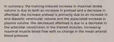 In summary: the training-induced increase in maximal stroke volume is due to both an increase in preload and a decrease in afterload -the increase preload is primarily due to an increase in end diastolic ventricular volume and the associated increase in plasma volume -the decreased afterload is due to a decrease in the arteriolar constriction in the trained muscles, increasing maximal muscle blood flow with no change in the mean arterial blood pressure