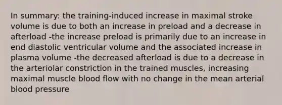 In summary: the training-induced increase in maximal stroke volume is due to both an increase in preload and a decrease in afterload -the increase preload is primarily due to an increase in end diastolic ventricular volume and the associated increase in plasma volume -the decreased afterload is due to a decrease in the arteriolar constriction in the trained muscles, increasing maximal muscle blood flow with no change in the mean arterial <a href='https://www.questionai.com/knowledge/kD0HacyPBr-blood-pressure' class='anchor-knowledge'>blood pressure</a>