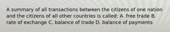 A summary of all transactions between the citizens of one nation and the citizens of all other countries is called: A. free trade B. rate of exchange C. balance of trade D. balance of payments