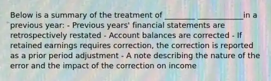 Below is a summary of the treatment of ________ ____________in a previous year: - Previous years' financial statements are retrospectively restated - Account balances are corrected - If retained earnings requires correction, the correction is reported as a prior period adjustment - A note describing the nature of the error and the impact of the correction on income