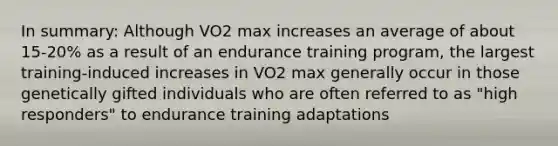 In summary: Although VO2 max increases an average of about 15-20% as a result of an endurance training program, the largest training-induced increases in VO2 max generally occur in those genetically gifted individuals who are often referred to as "high responders" to endurance training adaptations