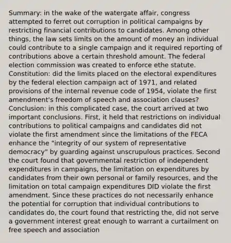 Summary: in the wake of the watergate affair, congress attempted to ferret out corruption in political campaigns by restricting financial contributions to candidates. Among other things, the law sets limits on the amount of money an individual could contribute to a single campaign and it required reporting of contributions above a certain threshold amount. The federal election commission was created to enforce ethe statute. Constitution: did the limits placed on the electoral expenditures by the federal election campaign act of 1971, and related provisions of the internal revenue code of 1954, violate the first amendment's freedom of speech and association clauses? Conclusion: in this complicated case, the court arrived at two important conclusions. First, it held that restrictions on individual contributions to political campaigns and candidates did not violate the first amendment since the limitations of the FECA enhance the "integrity of our system of representative democracy" by guarding against unscrupulous practices. Second the court found that governmental restriction of independent expenditures in campaigns, the limitation on expenditures by candidates from their own personal or family resources, and the limitation on total campaign expenditures DID violate the first amendment. Since these practices do not necessarily enhance the potential for corruption that individual contributions to candidates do, the court found that restricting the, did not serve a government interest great enough to warrant a curtailment on free speech and association