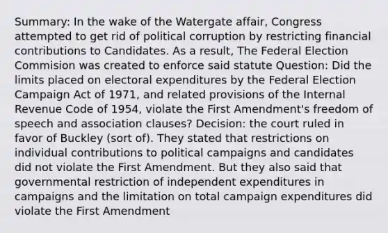 Summary: In the wake of the Watergate affair, Congress attempted to get rid of political corruption by restricting financial contributions to Candidates. As a result, The Federal Election Commision was created to enforce said statute Question: Did the limits placed on electoral expenditures by the Federal Election Campaign Act of 1971, and related provisions of the Internal Revenue Code of 1954, violate the First Amendment's freedom of speech and association clauses? Decision: the court ruled in favor of Buckley (sort of). They stated that restrictions on individual contributions to political campaigns and candidates did not violate the First Amendment. But they also said that governmental restriction of independent expenditures in campaigns and the limitation on total campaign expenditures did violate the First Amendment