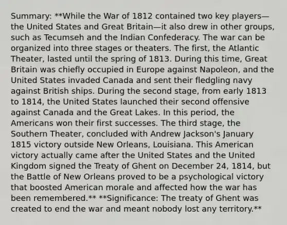 Summary: **While the War of 1812 contained two key players—the United States and Great Britain—it also drew in other groups, such as Tecumseh and the Indian Confederacy. The war can be organized into three stages or theaters. The first, the Atlantic Theater, lasted until the spring of 1813. During this time, Great Britain was chiefly occupied in Europe against Napoleon, and the United States invaded Canada and sent their fledgling navy against British ships. During the second stage, from early 1813 to 1814, the United States launched their second offensive against Canada and the Great Lakes. In this period, the Americans won their first successes. The third stage, the Southern Theater, concluded with Andrew Jackson's January 1815 victory outside New Orleans, Louisiana. This American victory actually came after the United States and the United Kingdom signed the Treaty of Ghent on December 24, 1814, but the Battle of New Orleans proved to be a psychological victory that boosted American morale and affected how the war has been remembered.** **Significance: The treaty of Ghent was created to end the war and meant nobody lost any territory.**