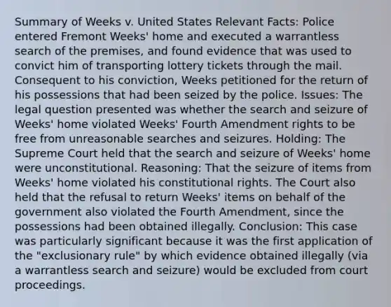 Summary of Weeks v. United States Relevant Facts: Police entered Fremont Weeks' home and executed a warrantless search of the premises, and found evidence that was used to convict him of transporting lottery tickets through the mail. Consequent to his conviction, Weeks petitioned for the return of his possessions that had been seized by the police. Issues: The legal question presented was whether the search and seizure of Weeks' home violated Weeks' Fourth Amendment rights to be free from unreasonable searches and seizures. Holding: The Supreme Court held that the search and seizure of Weeks' home were unconstitutional. Reasoning: That the seizure of items from Weeks' home violated his constitutional rights. The Court also held that the refusal to return Weeks' items on behalf of the government also violated the Fourth Amendment, since the possessions had been obtained illegally. Conclusion: This case was particularly significant because it was the first application of the "exclusionary rule" by which evidence obtained illegally (via a warrantless search and seizure) would be excluded from court proceedings.