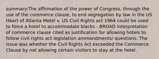 summary:The affirmation of the power of Congress, through the use of the commerce clause, to end segregation by law in the US Heart of Atlanta Motel v. US Civil Rights act 1964 could be used to force a hotel to accommodate blacks - BROAD interpretation of commerce clause cited as justification for allowing hotels to follow civil rights act legislation ammendments/ questions: The issue was whether the Civil Rights Act exceeded the Commerce Clause by not allowing certain visitors to stay at the hotel.