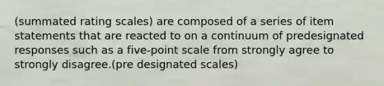 (summated rating scales) are composed of a series of item statements that are reacted to on a continuum of predesignated responses such as a five-point scale from strongly agree to strongly disagree.​(pre designated scales)