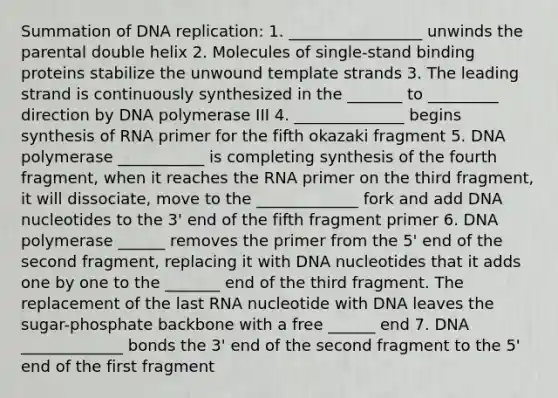 Summation of DNA replication: 1. _________________ unwinds the parental double helix 2. Molecules of single-stand binding proteins stabilize the unwound template strands 3. The leading strand is continuously synthesized in the _______ to _________ direction by DNA polymerase III 4. ______________ begins synthesis of RNA primer for the fifth okazaki fragment 5. DNA polymerase ___________ is completing synthesis of the fourth fragment, when it reaches the RNA primer on the third fragment, it will dissociate, move to the _____________ fork and add DNA nucleotides to the 3' end of the fifth fragment primer 6. DNA polymerase ______ removes the primer from the 5' end of the second fragment, replacing it with DNA nucleotides that it adds one by one to the _______ end of the third fragment. The replacement of the last RNA nucleotide with DNA leaves the sugar-phosphate backbone with a free ______ end 7. DNA _____________ bonds the 3' end of the second fragment to the 5' end of the first fragment