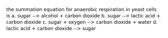 the summation equation for anaerobic respiration in yeast cells is a. sugar --> alcohol + carbon dioxide b. sugar --> lactic acid + carbon dioxide c. sugar + oxygen --> carbon dioxide + water d. lactic acid + carbon dioxide --> sugar