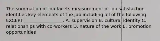 The summation of job facets measurement of job satisfaction identifies key elements of the job including all of the following EXCEPT​ _________________. A. supervision B. cultural identity C. relationships with​ co-workers D. nature of the work E. promotion opportunities