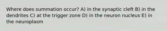 Where does summation occur? A) in the synaptic cleft B) in the dendrites C) at the trigger zone D) in the neuron nucleus E) in the neuroplasm