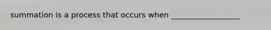 summation is a process that occurs when __________________