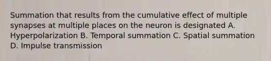 Summation that results from the cumulative effect of multiple synapses at multiple places on the neuron is designated A. Hyperpolarization B. Temporal summation C. Spatial summation D. Impulse transmission