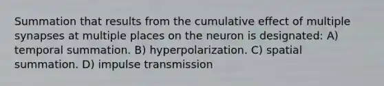 Summation that results from the cumulative effect of multiple synapses at multiple places on the neuron is designated: A) temporal summation. B) hyperpolarization. C) spatial summation. D) impulse transmission