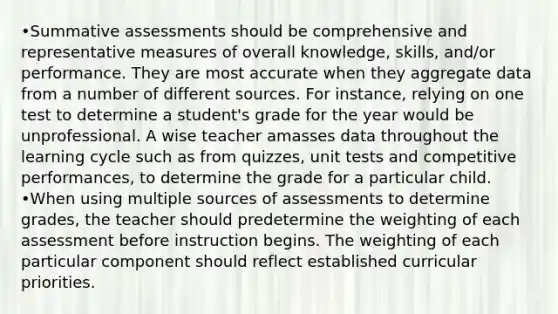 •Summative assessments should be comprehensive and representative measures of overall knowledge, skills, and/or performance. They are most accurate when they aggregate data from a number of different sources. For instance, relying on one test to determine a student's grade for the year would be unprofessional. A wise teacher amasses data throughout the learning cycle such as from quizzes, unit tests and competitive performances, to determine the grade for a particular child. •When using multiple sources of assessments to determine grades, the teacher should predetermine the weighting of each assessment before instruction begins. The weighting of each particular component should reflect established curricular priorities.