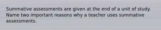 Summative assessments are given at the end of a unit of study. Name two important reasons why a teacher uses summative assessments.