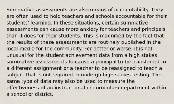 Summative assessments are also means of accountability. They are often used to hold teachers and schools accountable for their students' learning. In these situations, certain summative assessments can cause more anxiety for teachers and principals than it does for their students. This is magnified by the fact that the results of these assessments are routinely published in the local media for the community. For better or worse, it is not unusual for the student achievement data from a high stakes summative assessments to cause a principal to be transferred to a different assignment or a teacher to be reassigned to teach a subject that is not required to undergo high stakes testing. The same type of data may also be used to measure the effectiveness of an instructional or curriculum department within a school or district.