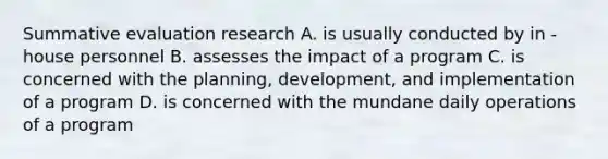 Summative evaluation research A. is usually conducted by in -house personnel B. assesses the impact of a program C. is concerned with the planning, development, and implementation of a program D. is concerned with the mundane daily operations of a program