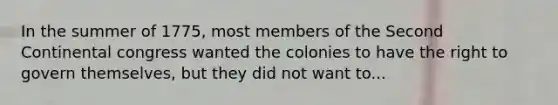 In the summer of 1775, most members of the Second Continental congress wanted the colonies to have the right to govern themselves, but they did not want to...