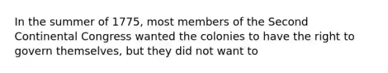 In the summer of 1775, most members of the Second Continental Congress wanted the colonies to have the right to govern themselves, but they did not want to