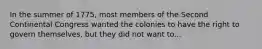 In the summer of 1775, most members of the Second Continental Congress wanted the colonies to have the right to govern themselves, but they did not want to...