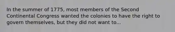 In the summer of 1775, most members of the Second Continental Congress wanted the colonies to have the right to govern themselves, but they did not want to...