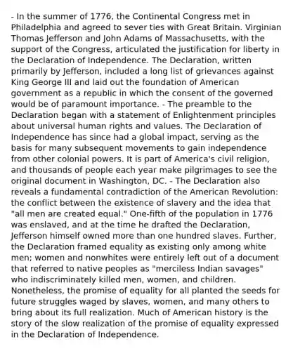 - In the summer of 1776, the Continental Congress met in Philadelphia and agreed to sever ties with Great Britain. Virginian Thomas Jefferson and John Adams of Massachusetts, with the support of the Congress, articulated the justification for liberty in the Declaration of Independence. The Declaration, written primarily by Jefferson, included a long list of grievances against King George III and laid out the foundation of American government as a republic in which the consent of the governed would be of paramount importance. - The preamble to the Declaration began with a statement of Enlightenment principles about universal human rights and values. The Declaration of Independence has since had a global impact, serving as the basis for many subsequent movements to gain independence from other colonial powers. It is part of America's civil religion, and thousands of people each year make pilgrimages to see the original document in Washington, DC. - The Declaration also reveals a fundamental contradiction of the American Revolution: the conflict between the existence of slavery and the idea that "all men are created equal." One-fifth of the population in 1776 was enslaved, and at the time he drafted the Declaration, Jefferson himself owned more than one hundred slaves. Further, the Declaration framed equality as existing only among white men; women and nonwhites were entirely left out of a document that referred to native peoples as "merciless Indian savages" who indiscriminately killed men, women, and children. Nonetheless, the promise of equality for all planted the seeds for future struggles waged by slaves, women, and many others to bring about its full realization. Much of American history is the story of the slow realization of the promise of equality expressed in the Declaration of Independence.