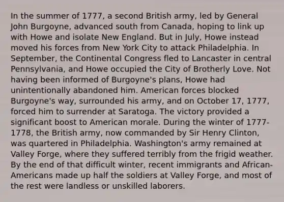 In the summer of 1777, a second British army, led by General John Burgoyne, advanced south from Canada, hoping to link up with Howe and isolate New England. But in July, Howe instead moved his forces from New York City to attack Philadelphia. In September, the Continental Congress fled to Lancaster in central Pennsylvania, and Howe occupied the City of Brotherly Love. Not having been informed of Burgoyne's plans, Howe had unintentionally abandoned him. American forces blocked Burgoyne's way, surrounded his army, and on October 17, 1777, forced him to surrender at Saratoga. The victory provided a significant boost to American morale. During the winter of 1777-1778, the British army, now commanded by Sir Henry Clinton, was quartered in Philadelphia. Washington's army remained at Valley Forge, where they suffered terribly from the frigid weather. By the end of that difficult winter, recent immigrants and African-Americans made up half the soldiers at Valley Forge, and most of the rest were landless or unskilled laborers.